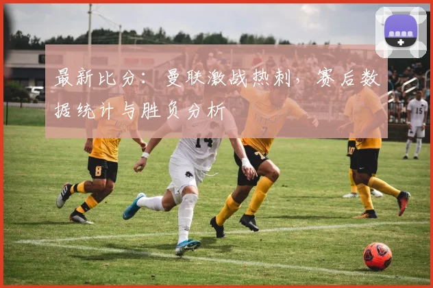最新比分：曼联激战热刺，赛后数据统计与胜负分析