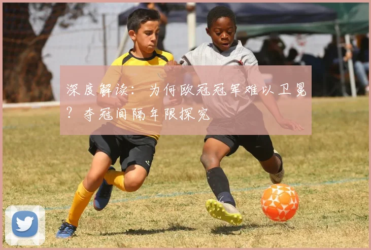 深度解读：为何欧冠冠军难以卫冕？夺冠间隔年限探究