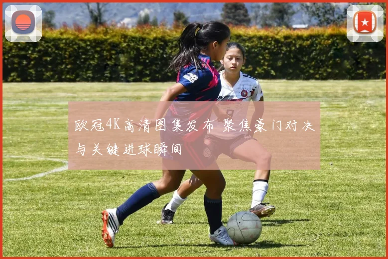 欧冠4K高清图集发布 聚焦豪门对决与关键进球瞬间