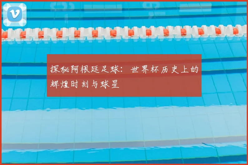 探秘阿根廷足球：世界杯历史上的辉煌时刻与球星