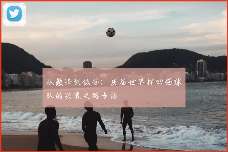 从巅峰到低谷：历届世界杯四强球队的兴衰之路专访