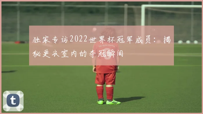 独家专访2022世界杯冠军成员：揭秘更衣室内的夺冠瞬间