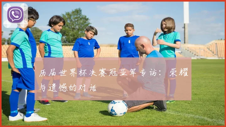 历届世界杯决赛冠亚军专访:荣耀与遗憾的对话