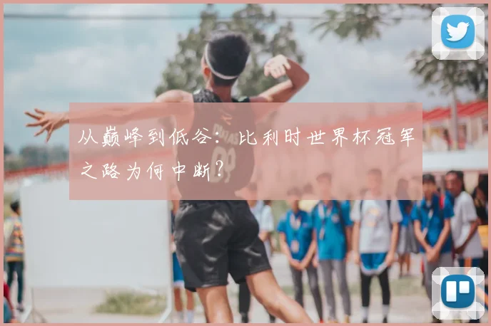 从巅峰到低谷：比利时世界杯冠军之路为何中断？