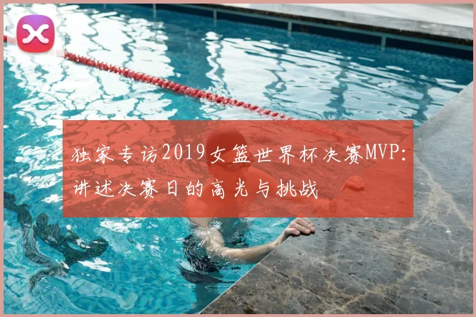 独家专访2019女篮世界杯决赛MVP：讲述决赛日的高光与挑战