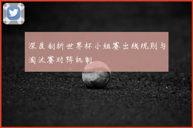 深度剖析世界杯小组赛出线规则与淘汰赛对阵机制