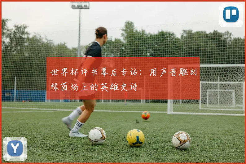世界杯评书幕后专访:用声音雕刻绿茵场上的英雄史诗