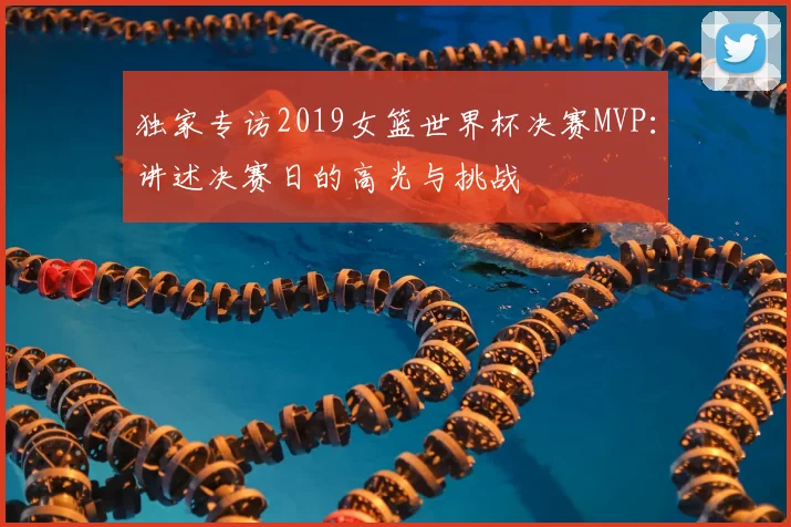 独家专访2019女篮世界杯决赛MVP：讲述决赛日的高光与挑战